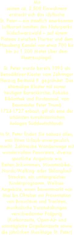 Mit
seinen ca. 2.500 Einwohnern erstreckt sich das idyllische 
St. Peter — ein staatlich anerkannter Luftkurort inmitten des Naturparks Südschwarzwald — auf einem Plateau zwischen Thurner und dem Hausberg Kandel von etwa 700 bis hin zu 1.200 Meter über dem Meeresspiegel. 
St. Peter wurde bereits 1093 als Benediktiner-Kloster vom Zähringer Herzog Berthold II. gegründet. Das ehemalige Kloster mit seiner heutigen Barockkirche, Rokoko-Bibliothek und Fürstensaal, von Baumeister Peter Thumb 1724-1727 erbaut, gilt als eine der schönsten kunsthistorischen Anlagen Süddeutschlands.
In St. Peter finden Sie nahezu alles, was Ihren Urlaub unvergesslich macht: Zahlreiche Wanderwege mit wundervollem Panorama, diverse sportliche Angebote wie Reiten,Schwimmen, Mountenbike-, Nordic-Walking- oder Skilanglauf-Strecken, ein umfangreiches Kinderprogramm, Wellnes-Angebote, einen Bauernmarkt von Mai bis Oktober mit Präsentation von Brauchtum und Trachten, musikalische Veranstaltungen verschiedenster Prägung (Kurkonzerte, Open-Air- und sonntägliche Orgelkonzerte sowie die jährlichen Musiktage St. Peter)