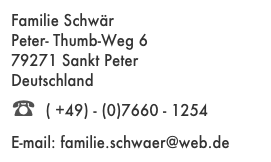Familie Schwär
Peter- Thumb-Weg 6
79271 Sankt Peter
Deutschland
☎ ( +49) - (0)7660 - 1254
E-mail: familie.schwaer@web.de